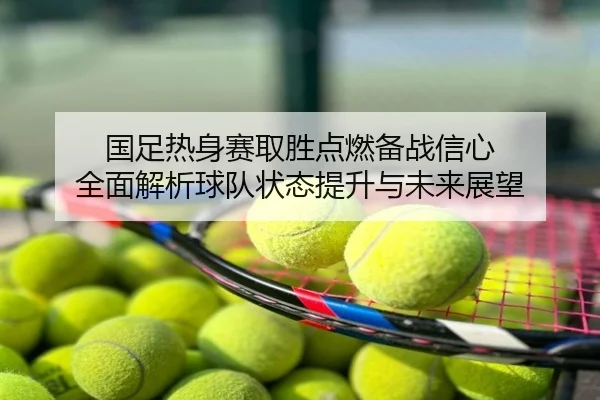 国足热身赛取胜点燃备战信心 全面解析球队状态提升与未来展望
