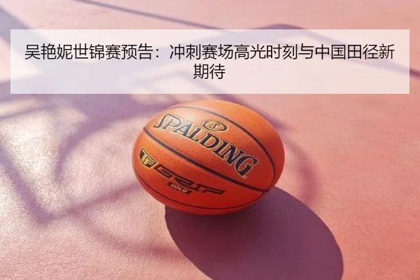 吴艳妮世锦赛预告：冲刺赛场高光时刻与中国田径新期待