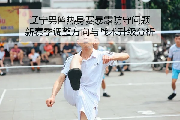 辽宁男篮热身赛暴露防守问题 新赛季调整方向与战术升级分析