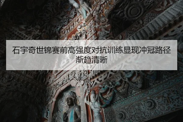 石宇奇世锦赛前高强度对抗训练显现冲冠路径渐趋清晰