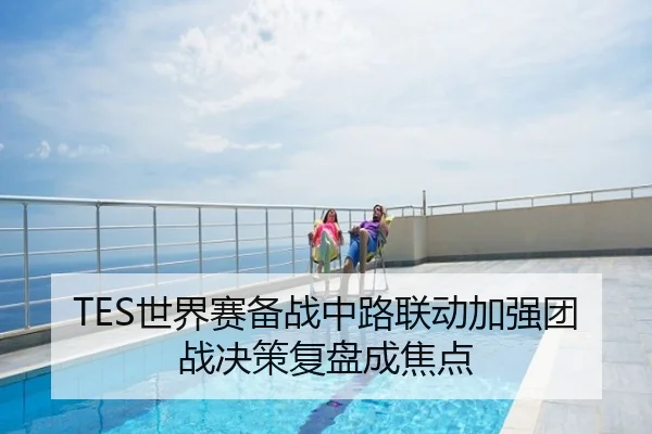 TES世界赛备战中路联动加强团战决策复盘成焦点