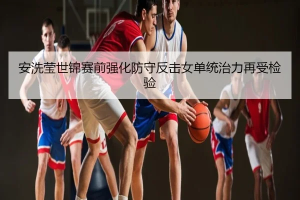 安洗莹世锦赛前强化防守反击女单统治力再受检验
