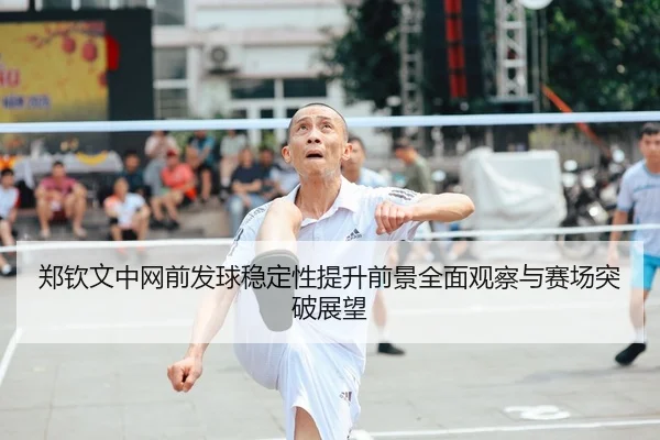 郑钦文中网前发球稳定性提升前景全面观察与赛场突破展望