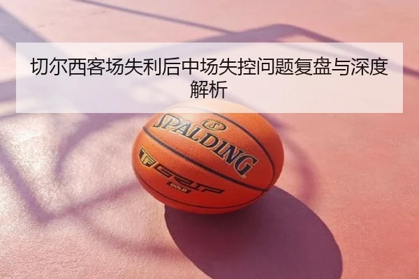 切尔西客场失利后中场失控问题复盘与深度解析